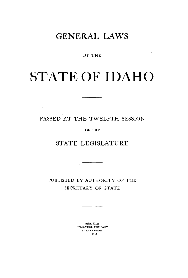 handle is hein.ssl/ssid0113 and id is 1 raw text is: GENERAL LAWS
OF THE
STATE OF IDAHO

PASSED AT THE TWELFTH SESSION
OF THE
STATE LEGISLATURE

PUBLISHED BY AUTHORITY OF THE
SECRETARY OF STATE
Boise, Idabo
SYMS-YORK COMPANY
Printers & Binders
1913


