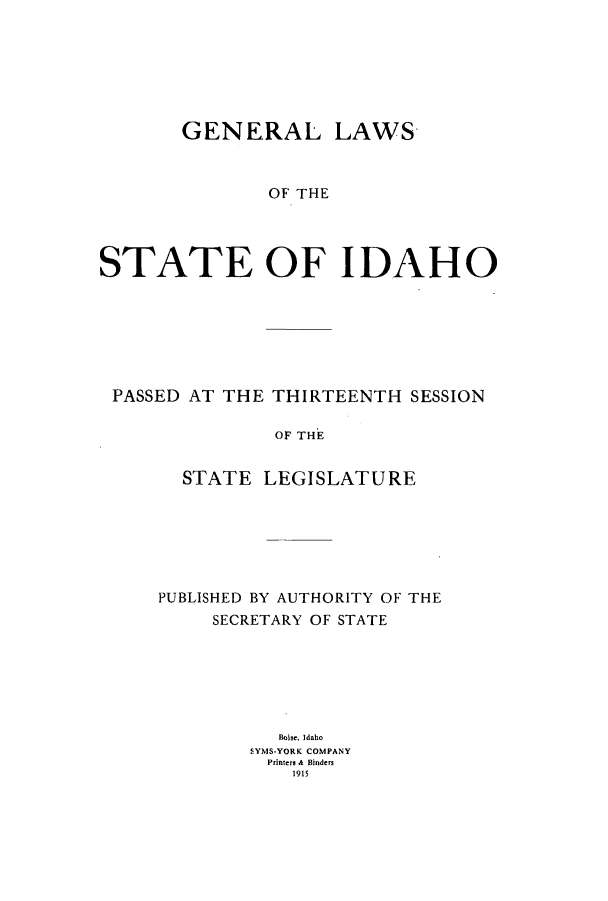 handle is hein.ssl/ssid0114 and id is 1 raw text is: GENERAL LAWS
OF THE
STATE OF IDAHO

PASSED AT THE THIRTEENTH SESSION
OF THE
STATE LEGISLATURE

PUBLISHED BY AUTHORITY OF THE
SECRETARY OF STATE
Boise. Idaho
SYMS-YORK COMPANY
Printers A Binders
1915


