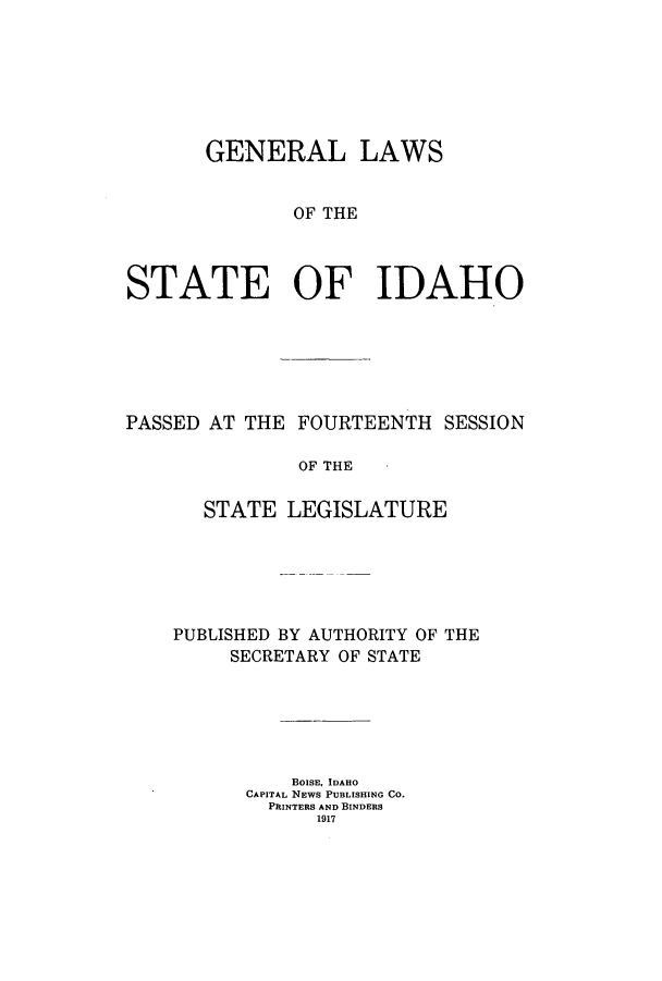 handle is hein.ssl/ssid0115 and id is 1 raw text is: GENERAL LAWS
OF THE
STATE OF IDAHO

PASSED AT THE FOURTEENTH SESSION
OF THE
STATE LEGISLATURE

PUBLISHED BY AUTHORITY OF THE
SECRETARY OF STATE
BOISE, IDAHO
CAPITAL NEWS PUBLISHING CO.
PRINTERS AND BINDERS
1917


