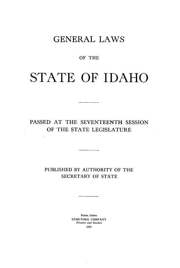 handle is hein.ssl/ssid0120 and id is 1 raw text is: GENERAL LAWS
OF THE
STATE OF IDAHO

PASSED AT THE SEVENTEENTH SESSION
OF THE STATE LEGISLATURE
PUBLISHED BY AUTHORITY OF THE
SECRETARY OF STATE
Boise, Idaho
SYMS-YORK COMPANY
Printers and Binders
1923


