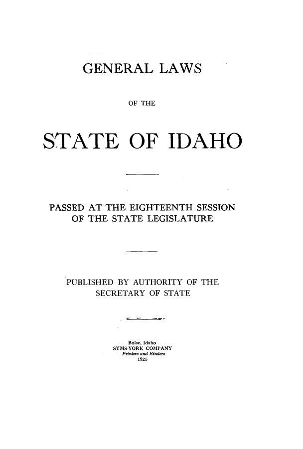 handle is hein.ssl/ssid0121 and id is 1 raw text is: GENERAL LAWS
OF THE
STATE OF IDAHO

PASSED AT THE EIGHTEENTH SESSION
OF THE STATE LEGISLATURE
PUBLISHED BY AUTHORITY OF THE
SECRETARY OF STATE
Boise, Idaho
SYMS-YORK COMPANY
Printers and Binders
1925


