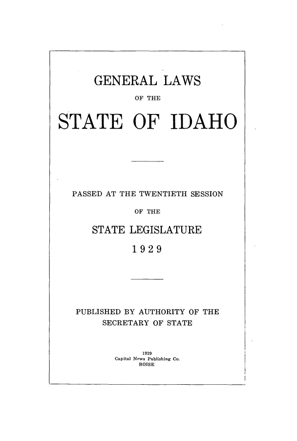 handle is hein.ssl/ssid0124 and id is 1 raw text is: GENERAL LAWS
OF THE
S TATE OF IDAHO

PASSED AT THE TWENTIETH SESSION
OF THE
STATE LEGISLATURE
1929

PUBLISHED BY AUTHORITY OF THE
SECRETARY OF STATE
1929
Capital News Publishing Co.
BOISE


