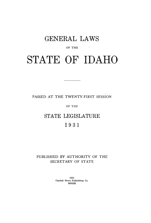 handle is hein.ssl/ssid0125 and id is 1 raw text is: GENERAL LAWS
OF THE
STATE OF IDAHO

PASSED AT THE TWENTY-FIRST SESSION
OF THE
STATE LEGISLATURE
1931

PUBLISHED BY AUTHORITY OF THE
SECRETARY OF STATE
1931
Capital News Publishing Co.
BOISE


