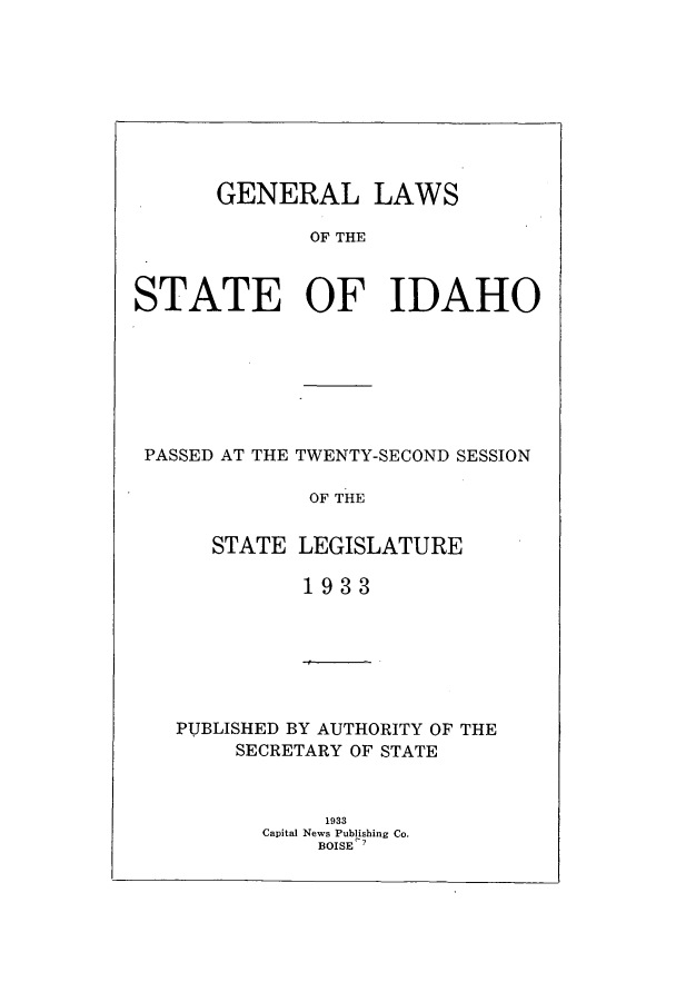 handle is hein.ssl/ssid0126 and id is 1 raw text is: GENERAL LAWS
OF THE
STATE OF IDAHO

PASSED AT THE TWENTY-SECOND SESSION
OF THE
STATE LEGISLATURE
1933

PUBLISHED BY AUTHORITY OF THE
SECRETARY OF STATE
1933
Capital News Publishing Co.
BOISE


