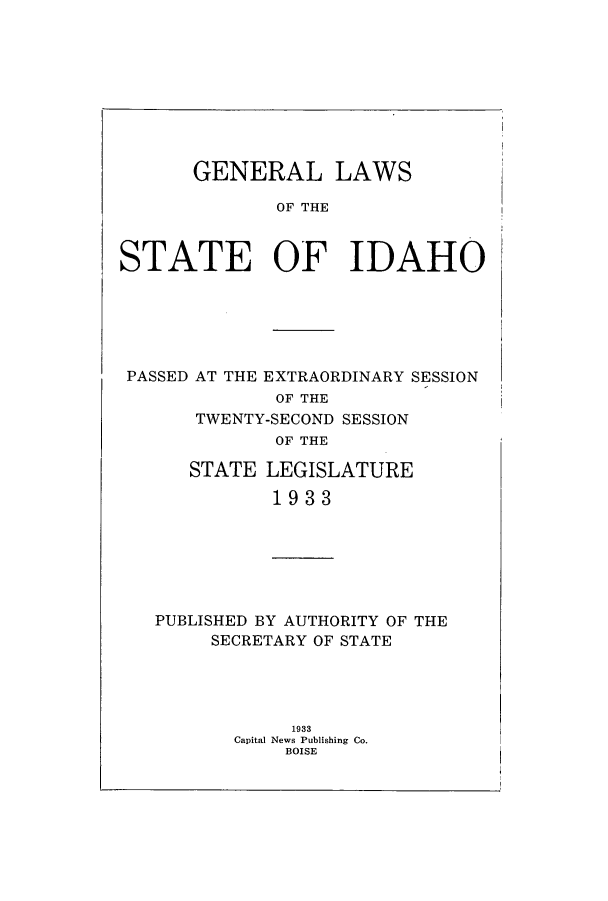 handle is hein.ssl/ssid0127 and id is 1 raw text is: GENERAL LAWS
OF THE
STATE OF IDAHO

PASSED AT THE EXTRAORDINARY SESSION
OF THE
TWENTY-SECOND SESSION
OF THE
STATE LEGISLATURE
1933

PUBLISHED BY AUTHORITY OF THE
SECRETARY OF STATE
1933
Capital News Publishing Co.
BOISE


