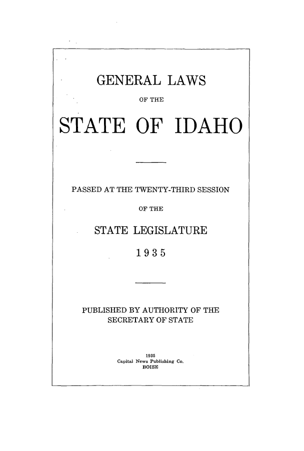 handle is hein.ssl/ssid0128 and id is 1 raw text is: GENERAL LAWS
OF THE
STATE OF IDAHO

PASSED AT THE TWENTY-THIRD SESSION
OF THE
STATE LEGISLATURE
19 3 5

PUBLISHED BY AUTHORITY OF THE
SECRETARY OF STATE
1935
Capital News Publishing Co.
BOISE


