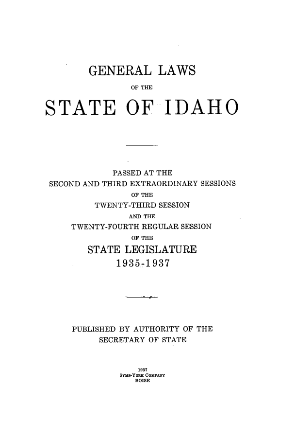 handle is hein.ssl/ssid0130 and id is 1 raw text is: GENERAL LAWS
OF TI
STATE OF IDAHO

PASSED AT THE
SECOND AND THIRD EXTRAORDINARY SESSIONS
OF THE
TWENTY-THIRD SESSION
AND THE
TWENTY-FOURTH REGULAR SESSION
OF THE
STATE LEGISLATURE
1935-1937
PUBLISHED BY AUTHORITY OF THE
SECRETARY OF STATE
1937
SYMs-YORK COMPANY
BOISE



