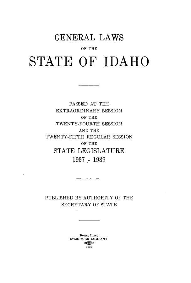 handle is hein.ssl/ssid0131 and id is 1 raw text is: GENERAL LAWS
OF THE
STATE OF IDAHO

PASSED AT THE
EXTRAORDINARY SESSION
OF THE
TWENTY-FOURTH SESSION
AND THE
TWENTY-FIFTH REGULAR SESSION
OF THE
STATE LEGISLATURE
1937 - 1939
PUBLISHED BY AUTHORITY OF THE
SECRETARY OF STATE
BoisE, IDAHO
SYMS-YORK COMPANY
1939


