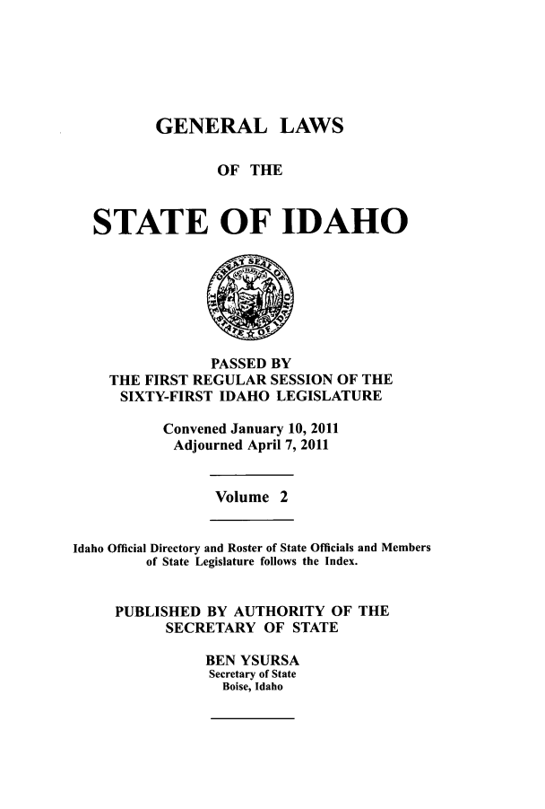handle is hein.ssl/ssid0135 and id is 1 raw text is: GENERAL LAWS
OF THE
STATE OF IDAHO

PASSED BY
THE FIRST REGULAR SESSION OF THE
SIXTY-FIRST IDAHO LEGISLATURE
Convened January 10, 2011
Adjourned April 7, 2011

Volume 2

Idaho Official Directory and Roster of State Officials and Members
of State Legislature follows the Index.
PUBLISHED BY AUTHORITY OF THE
SECRETARY OF STATE
BEN YSURSA
Secretary of State
Boise, Idaho


