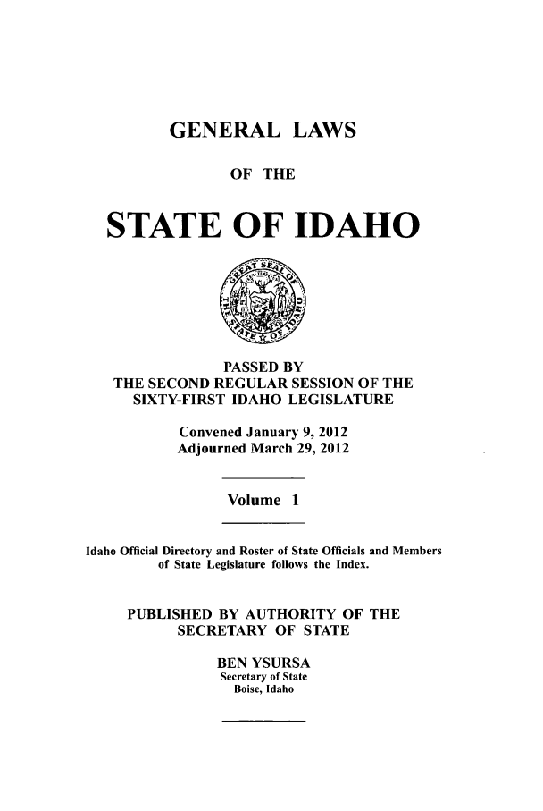 handle is hein.ssl/ssid0136 and id is 1 raw text is: GENERAL LAWS
OF THE
STATE OF IDAHO

PASSED BY
THE SECOND REGULAR SESSION OF THE
SIXTY-FIRST IDAHO LEGISLATURE
Convened January 9, 2012
Adjourned March 29, 2012

Volume 1

Idaho Official Directory and Roster of State Officials and Members
of State Legislature follows the Index.
PUBLISHED BY AUTHORITY OF THE
SECRETARY OF STATE
BEN YSURSA
Secretary of State
Boise, Idaho


