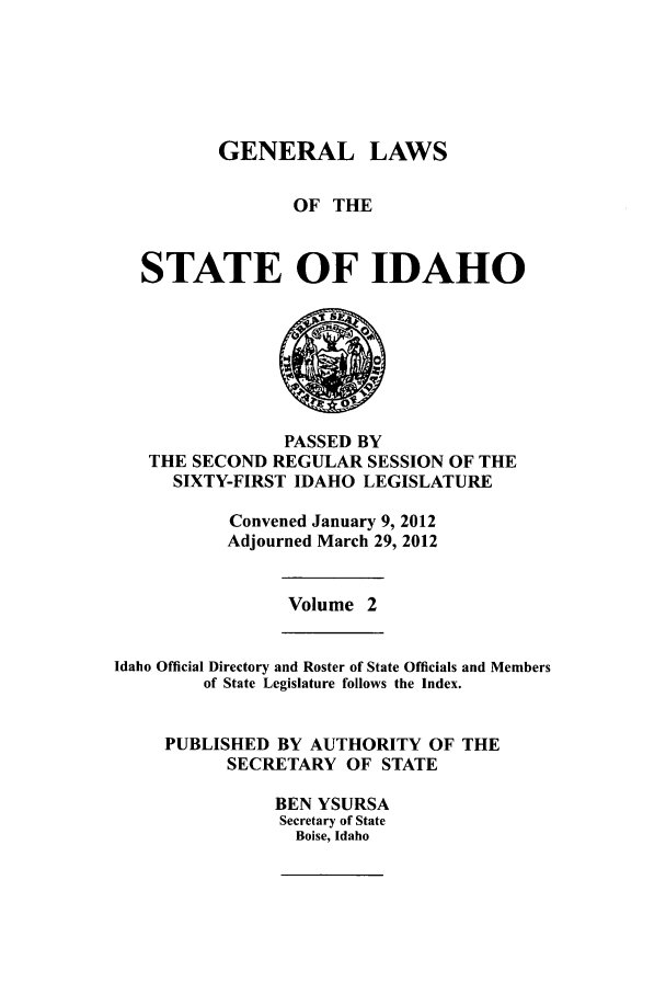 handle is hein.ssl/ssid0137 and id is 1 raw text is: GENERAL LAWS
OF THE
STATE OF IDAHO

PASSED BY
THE SECOND REGULAR SESSION OF THE
SIXTY-FIRST IDAHO LEGISLATURE
Convened January 9, 2012
Adjourned March 29, 2012

Volume 2

Idaho Official Directory and Roster of State Officials and Members
of State Legislature follows the Index.
PUBLISHED BY AUTHORITY OF THE
SECRETARY OF STATE
BEN YSURSA
Secretary of State
Boise, Idaho


