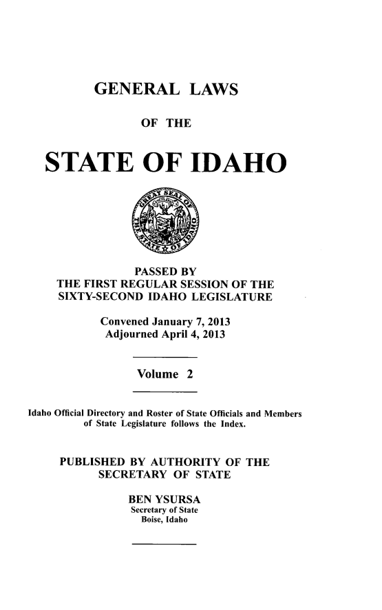 handle is hein.ssl/ssid0139 and id is 1 raw text is: GENERAL LAWS
OF THE
STATE OF IDAHO

PASSED BY
THE FIRST REGULAR SESSION OF THE
SIXTY-SECOND IDAHO LEGISLATURE
Convened January 7, 2013
Adjourned April 4, 2013

Volume 2

Idaho Official Directory and Roster of State Officials and Members
of State Legislature follows the Index.
PUBLISHED BY AUTHORITY OF THE
SECRETARY OF STATE
BEN YSURSA
Secretary of State
Boise, Idaho


