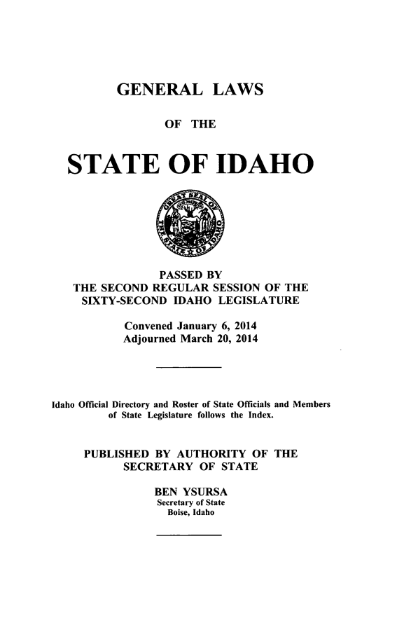 handle is hein.ssl/ssid0140 and id is 1 raw text is: GENERAL LAWS
OF THE
STATE OF IDAHO

PASSED BY
THE SECOND REGULAR SESSION OF THE
SIXTY-SECOND IDAHO LEGISLATURE
Convened January 6, 2014
Adjourned March 20, 2014
Idaho Official Directory and Roster of State Officials and Members
of State Legislature follows the Index.
PUBLISHED BY AUTHORITY OF THE
SECRETARY OF STATE
BEN YSURSA
Secretary of State
Boise, Idaho


