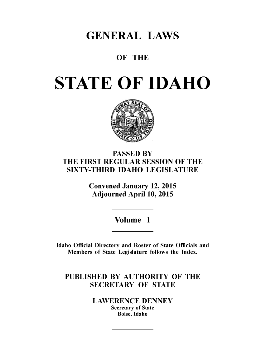 handle is hein.ssl/ssid0141 and id is 1 raw text is: 


GENERAL


LAWS


              OF THE


STATE OF IDAHO


            PASSED BY
THE FIRST REGULAR SESSION OF THE
SIXTY-THIRD IDAHO LEGISLATURE

      Convened January 12, 2015
      Adjourned April 10, 2015


Volume 1


Idaho Official Directory and Roster of State Officials and
   Members of State Legislature follows the Index.


   PUBLISHED BY AUTHORITY OF THE
        SECRETARY OF STATE

        LAWERENCE DENNEY
             Secretary of State
             Boise, Idaho


