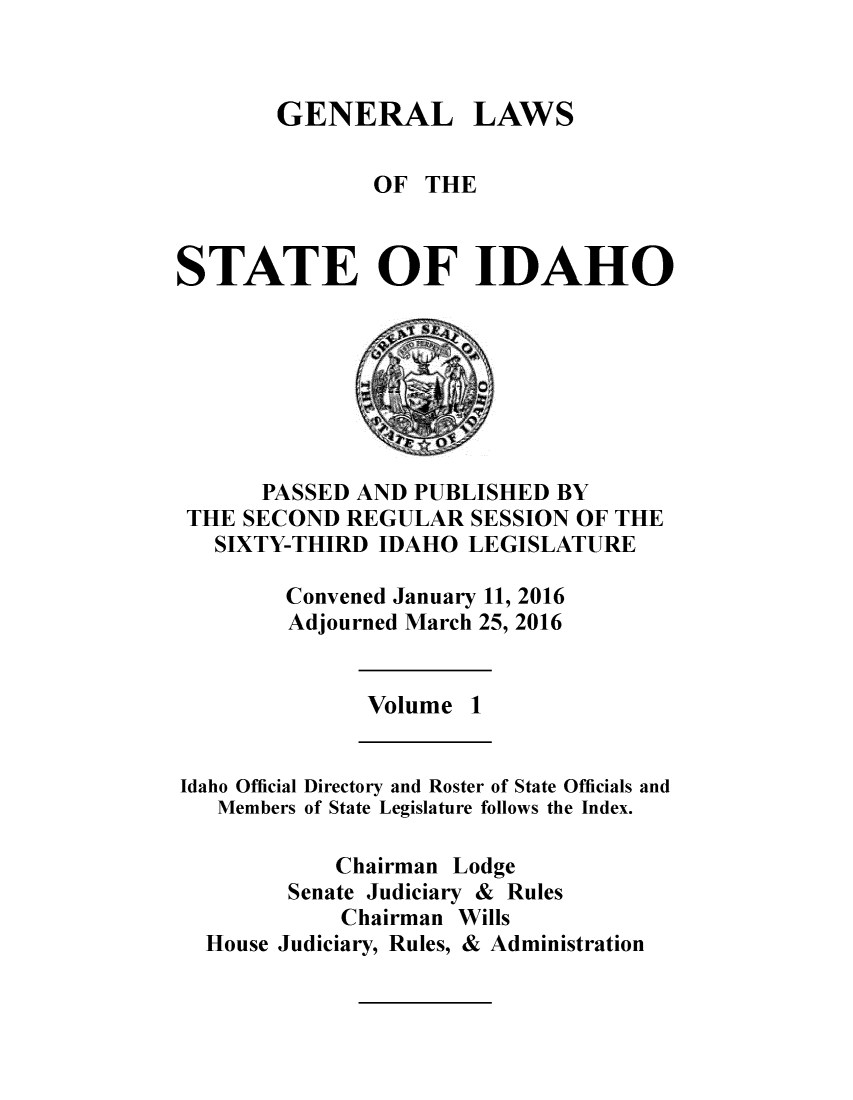 handle is hein.ssl/ssid0143 and id is 1 raw text is: 



GENERAL


LAWS


               OF THE



STATE OF IDAHO


      PASSED AND PUBLISHED BY
THE SECOND REGULAR SESSION OF THE
  SIXTY-THIRD IDAHO LEGISLATURE

       Convened January 11, 2016
       Adjourned March 25, 2016


Volume 1


Idaho Official
   Members


Directory and Roster of State Officials and
of State Legislature follows the Index.


          Chairman Lodge
      Senate Judiciary & Rules
          Chairman Wills
House Judiciary, Rules, & Administration


