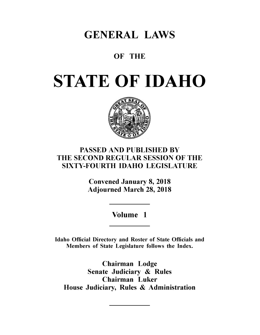 handle is hein.ssl/ssid0147 and id is 1 raw text is: 



GENERAL LAWS


               OF  THE



STATE OF IDAHO








      PASSED AND  PUBLISHED BY
 THE SECOND  REGULAR  SESSION OF THE
 SIXTY-FOURTH   IDAHO  LEGISLATURE

         Convened January 8, 2018
         Adjourned March 28, 2018


              Volume  1


Idaho Official Directory and Roster of State Officials and
   Members of State Legislature follows the Index.

            Chairman Lodge
        Senate Judiciary & Rules
            Chairman Luker
  House Judiciary, Rules & Administration


