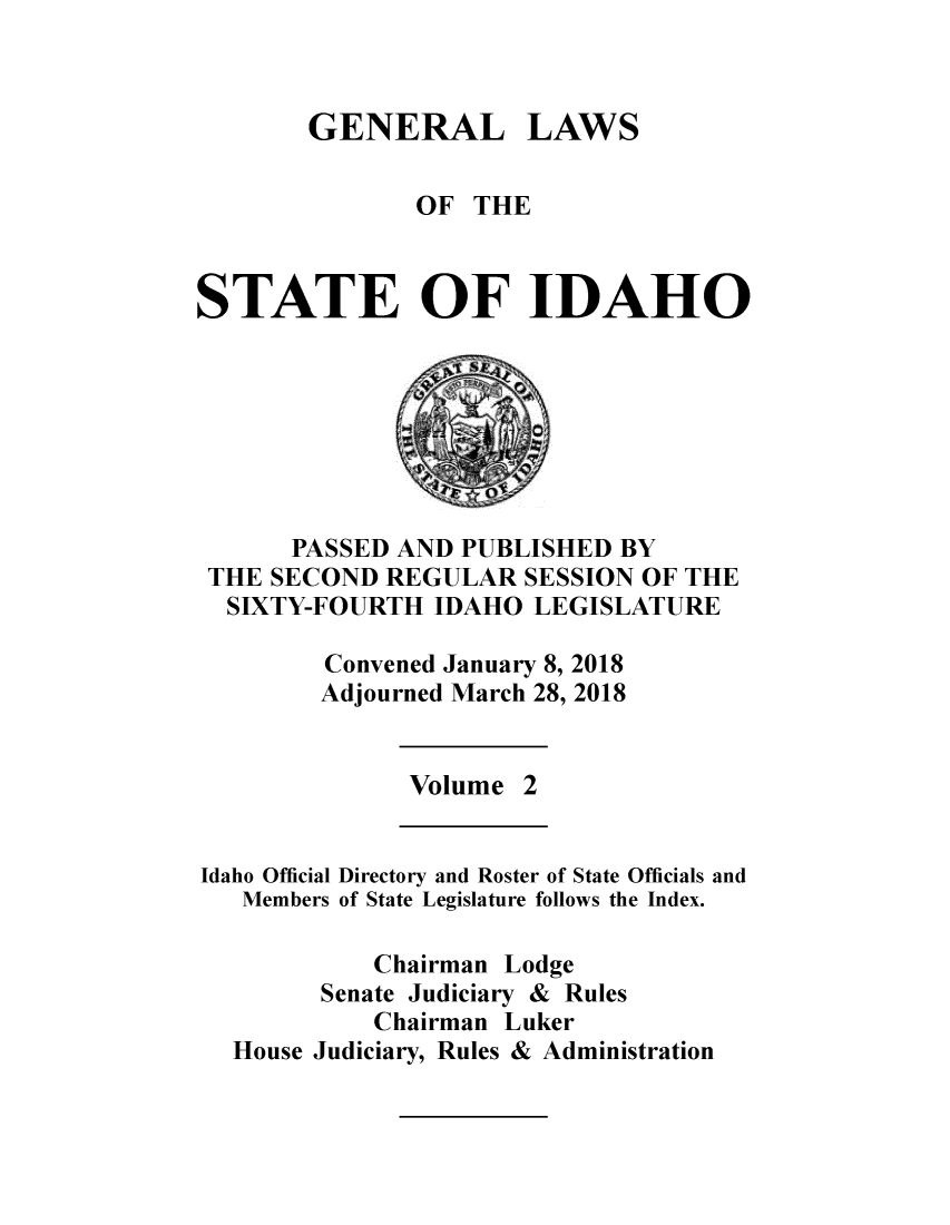handle is hein.ssl/ssid0148 and id is 1 raw text is: 



GENERAL LAWS


               OF  THE



STATE OF IDAHO








      PASSED AND  PUBLISHED BY
 THE SECOND  REGULAR  SESSION OF THE
 SIXTY-FOURTH   IDAHO  LEGISLATURE

         Convened January 8, 2018
         Adjourned March 28, 2018


              Volume  2


Idaho Official Directory and Roster of State Officials and
   Members of State Legislature follows the Index.

            Chairman Lodge
        Senate Judiciary & Rules
            Chairman Luker
  House Judiciary, Rules & Administration



