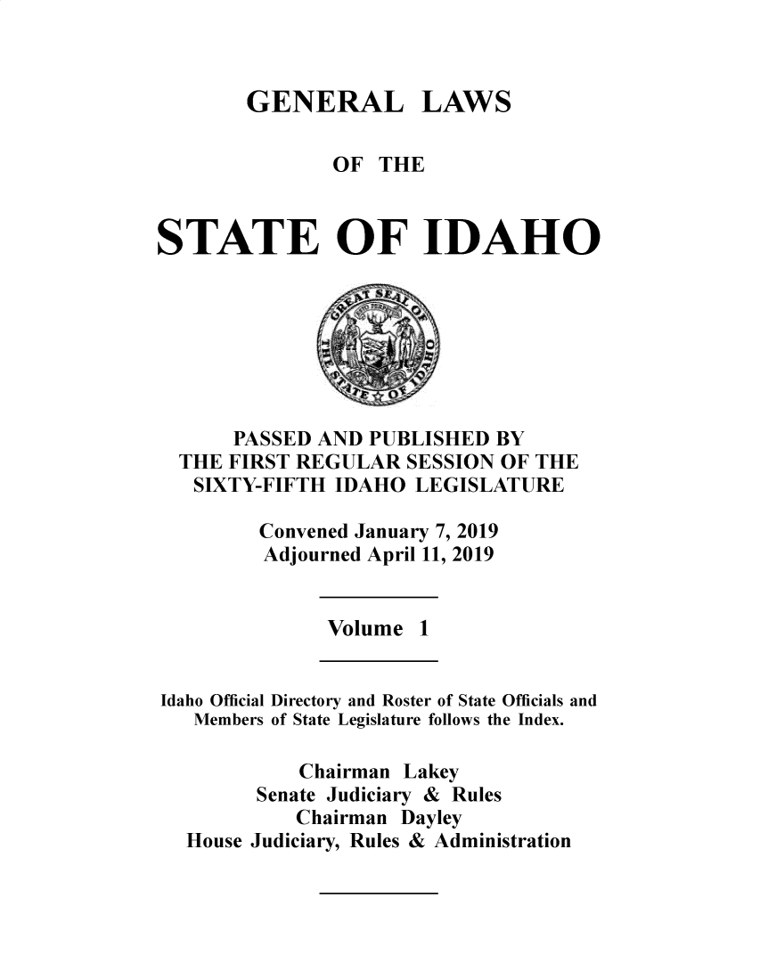 handle is hein.ssl/ssid0149 and id is 1 raw text is: 



GENERAL LAWS


               OF  THE



STATE OF IDAHO








      PASSED  AND PUBLISHED  BY
  THE FIRST REGULAR  SESSION OF THE
  SIXTY-FIFTH  IDAHO  LEGISLATURE

         Convened January 7, 2019
         Adjourned April 11, 2019


              Volume  1


Idaho Official Directory and Roster of State Officials and
   Members of State Legislature follows the Index.

            Chairman Lakey
        Senate Judiciary & Rules
            Chairman Dayley
  House Judiciary, Rules & Administration


