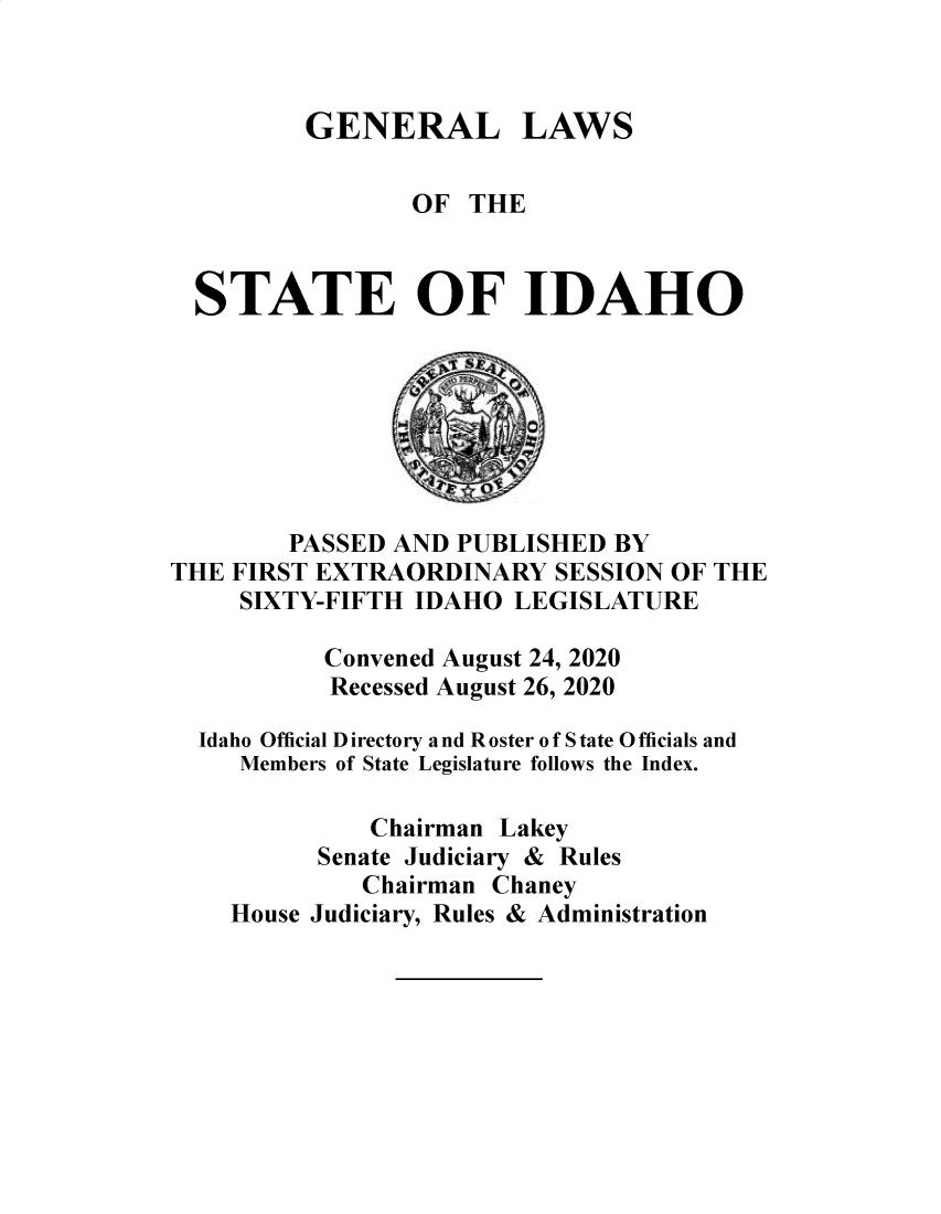 handle is hein.ssl/ssid0153 and id is 1 raw text is: GENERAL LAWS

OF THE
STATE OF IDAHO
PASSED AND PUBLISHED BY
THE FIRST EXTRAORDINARY SESSION OF THE
SIXTY-FIFTH IDAHO LEGISLATURE
Convened August 24, 2020
Recessed August 26, 2020
Idaho Official Directory and Roster of S tate O fficials and
Members of State Legislature follows the Index.
Chairman Lakey
Senate Judiciary & Rules
Chairman Chaney
House Judiciary, Rules & Administration


