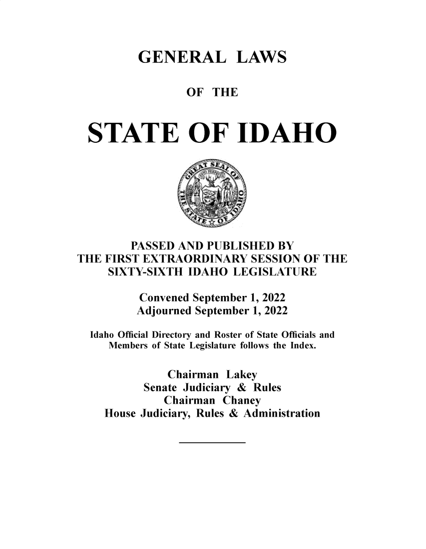 handle is hein.ssl/ssid0157 and id is 1 raw text is: 



GENERAL LAWS


                 OF THE



  STATE OF IDAHO







        PASSED AND  PUBLISHED BY
THE FIRST EXTRAORDINARY   SESSION OF THE
     SIXTY-SIXTH IDAHO  LEGISLATURE

         Convened September 1, 2022
         Adjourned September 1, 2022

  Idaho Official Directory and Roster of State Officials and
     Members of State Legislature follows the Index.

              Chairman Lakey
          Senate Judiciary & Rules
             Chairman Chaney
    House Judiciary, Rules & Administration


