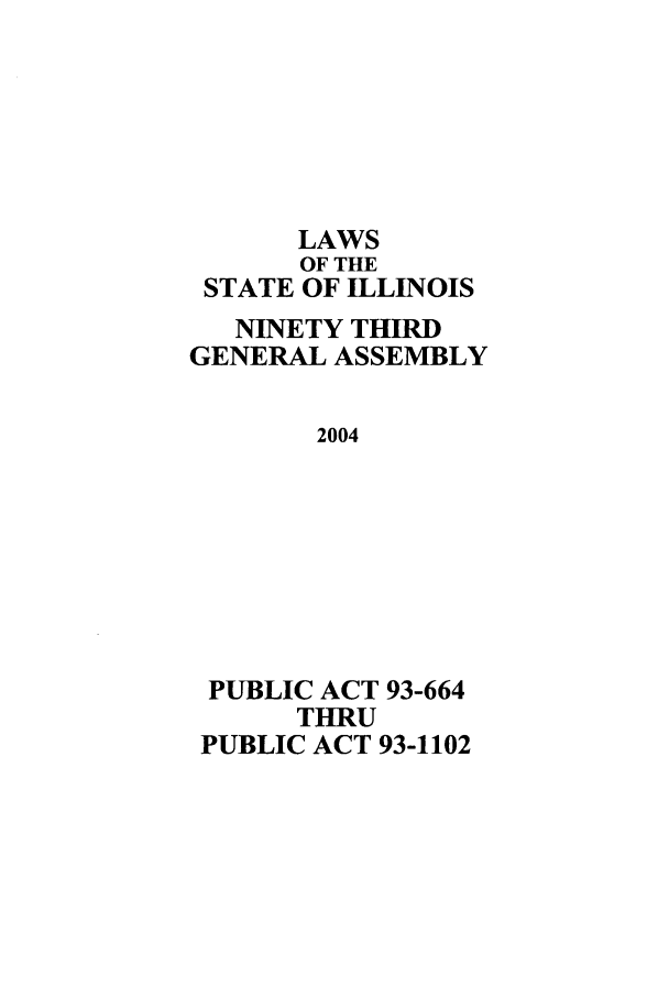 handle is hein.ssl/ssil0012 and id is 1 raw text is: LAWS
OF THE
STATE OF ILLINOIS
NINETY THIRD
GENERAL ASSEMBLY
2004
PUBLIC ACT 93-664
THRU
PUBLIC ACT 93-1102


