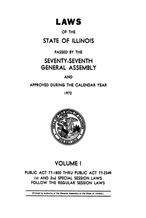 handle is hein.ssl/ssil0084 and id is 1 raw text is: LAWS
OF THE
STATE OF ILLINOIS
PASSED BY THE
SEVENTY-SEVENTH
GENERAL ASSEMBLY
AND
APPROVED DURING THE CALENDAR YEAR
1972
VOLUME I
PUBLIC ACT 77-1800 THRU PUBLIC ACT 77-2349
Ist AND 2nd SPECIAL SESSION LAWS
FOLLOW THE REGULAR SESSION LAWS
(Printed by authority of the General Assembly of the State of Illinois.)


