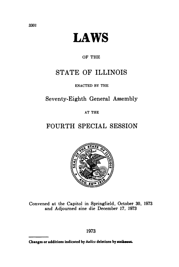 handle is hein.ssl/ssil0088 and id is 1 raw text is: 3301

LAWS
OF THE
STATE OF ILLINOIS

ENACTED BY THE
Seventy-Eighth General Assembly
AT THE
FOURTH SPECIAL SESSION

Convened at the Capitol in Springfield, October 30, 1973
and Adjourned sine die December 17, 1973
1973
Changes or additions indicated by italics deletions by e.ir..us.


