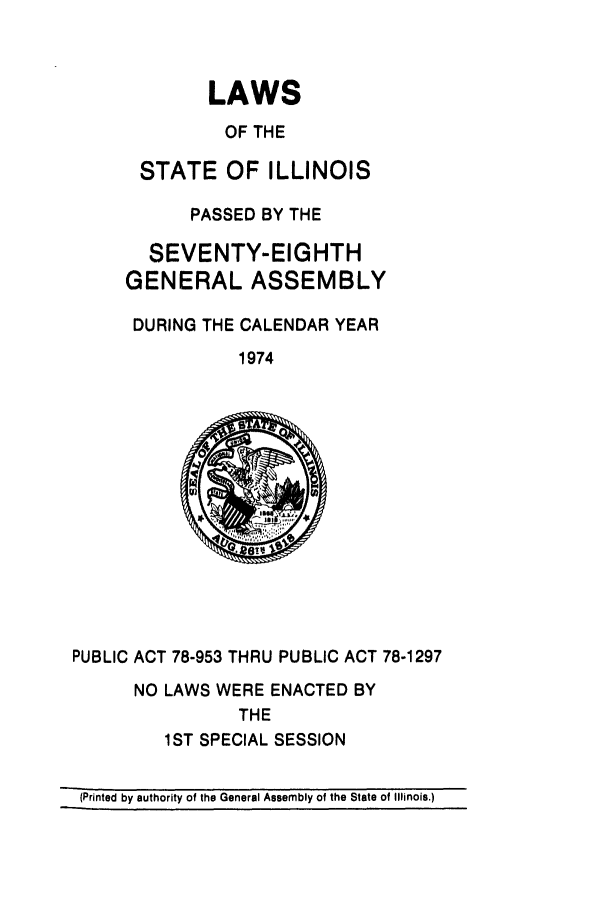 handle is hein.ssl/ssil0089 and id is 1 raw text is: LAWS
OF THE
STATE OF ILLINOIS
PASSED BY THE
SEVENTY-EIGHTH
GENERAL ASSEMBLY
DURING THE CALENDAR YEAR
1974
PUBLIC ACT 78-953 THRU PUBLIC ACT 78-1297
NO LAWS WERE ENACTED BY
THE
1ST SPECIAL SESSION
(Printed by authority of the General Assembly of the State of Illinois.)


