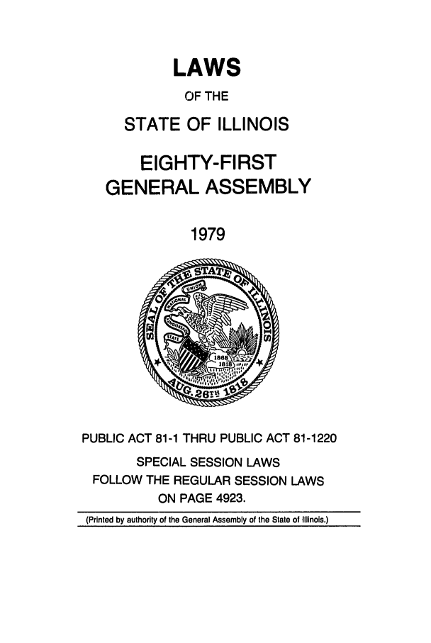 handle is hein.ssl/ssil0101 and id is 1 raw text is: LAWS
OF THE
STATE OF ILLINOIS
EIGHTY-FIRST
GENERAL ASSEMBLY
1979
PUBLIC ACT 81-1 THRU PUBLIC ACT 81-1220
SPECIAL SESSION LAWS
FOLLOW THE REGULAR SESSION LAWS
ON PAGE 4923.
(Printed by authority of the General Assembly of the State of Illinois.)


