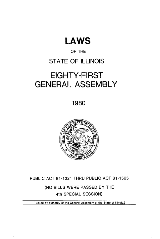 handle is hein.ssl/ssil0103 and id is 1 raw text is: LAWS
OF THE
STATE OF ILLINOIS

EIGHTY-FIRST
GENERAL ASSEMBLY
1980

PUBLIC ACT 81-1221 THRU PUBLIC ACT 81-1565

(NO BILLS WERE PASSED BY THE
4th SPECIAL SESSION)

(Printed by authority of the General Assembly of the State of Illinois.)


