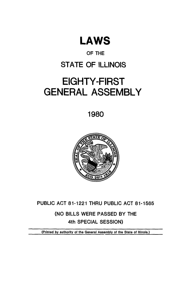 handle is hein.ssl/ssil0105 and id is 1 raw text is: LAWS
OF THE
STATE OF ILLINOIS
EIGHTY-FIRST
GENERAL ASSEMBLY
1980

PUBLIC ACT 81-1221 THRU PUBLIC ACT 81-1565
(NO BILLS WERE PASSED BY THE
4th SPECIAL SESSION)
(Printed by authority of the General Assembly of the State of Illinois.)


