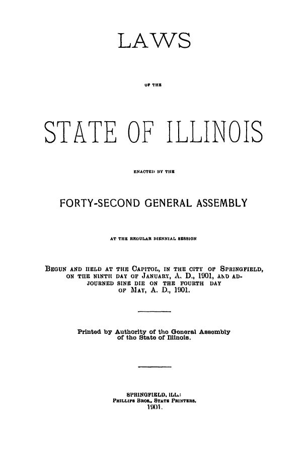 handle is hein.ssl/ssil0113 and id is 1 raw text is: LAWS
UF THE
STATE OF ILLINOIS

ENACTED BY THE
FORTY-SECOND GENERAL ASSEMBLY
AT THE REOULAR IIIENNIAL SESSION
BEGUN AND HELD AT THE OAPITOL, IN THE CITY OF SPRINGFIELD,
ON THE NINTH DAY OF JANUARY, A. D., 1901, AND AD-
JOURNED SINE DIE ON THE FOURTH DAY
OF MAY, A. D., 1901.
Printed by Authority of tho General Assembly
of tho State of Illinois.
SPRINGFIELD. ILL.;
PHILLIP8 1RO,. STATE PRINTERS,
1SM1.


