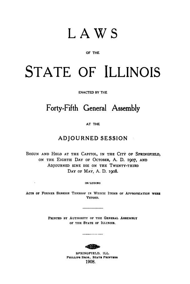 handle is hein.ssl/ssil0117 and id is 1 raw text is: LAWS
OF THE
STATE OF ILLINOIS

ENACTED BY THE
Forty-Fifth General Assembly
AT THE
ADJOURNED SESSION

BEGUN AND HELD AT THE CAPITOL, IN THE CITY OF SPRINGFIELD,
ON THE EIGHTH DAY OF OCTOBER, A. D. 1907, AND
ADJOURNED SINE DIE ON THE TWENTY-THIRD
DAY OF MAY, A. D. 19o8.
IN( 'UDINO
ACTS OF FORMER SESSIoN TIIElwoF IN WHICH ITEMS OF APPROPRIATIoN WERN
VETOED.

PRINTED BY AUTHORITY OF THE GENERAL ASSEMBLY
OF THE STATE OF ILLINOIS.
SPRINGFIELD. ILL.
PHILLIPS BROS., STATN PRINTNRS
1908.


