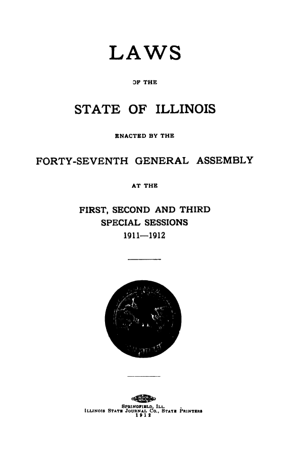 handle is hein.ssl/ssil0121 and id is 1 raw text is: LAWS
DF THE
STATE OF ILLINOIS
ENACTED BY THE
FORTY-SEVENTH       GENERAL ASSEMBLY
AT THE
FIRST, SECOND AND THIRD
SPECIAL SESSIONS
1911-1912
8PRIHOVIN3LD LL.
ILLINOIS STATO JOURNAL dO., SrATr  PRINTERS
1912


