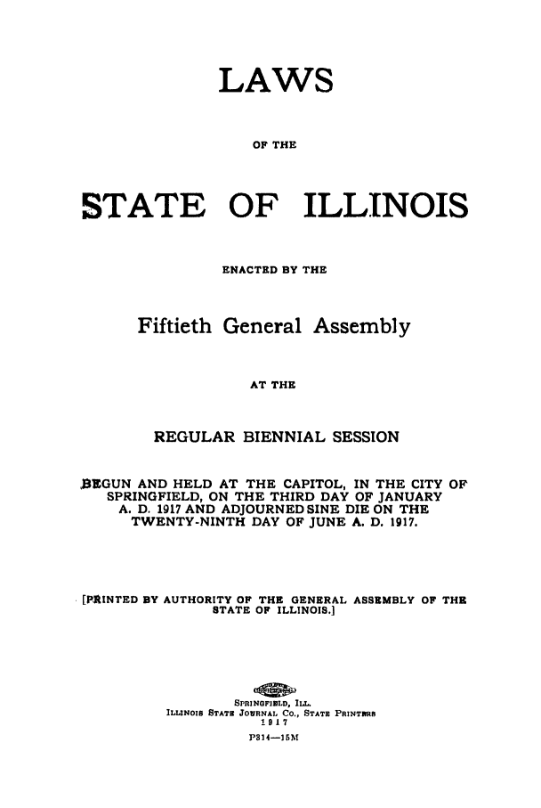 handle is hein.ssl/ssil0125 and id is 1 raw text is: LAWS
OF THE
STATE OF ILLINOIS

ENACTED BY THE
Fiftieth General Assembly
AT THE
REGULAR BIENNIAL SESSION

0EGUN AND HELD AT THE CAPITOL, IN THE CITY OF
SPRINGFIELD, ON THE THIRD DAY OF JANUARY
A. D. 1917 AND ADJOURNED SINE DIE ON THE
TWENTY-NINTH DAY OF JUNE A. D. 1917.
[PAINTED BY AUTHORITY OF THE GENERAL ASSEMBLY OF THE
STATE OF ILLINOIS.]
SPRINGFIELD, ILL.
ILLINOIS STATE JOWRNAL CO., STATE PRINTNRS
1917
P314-I]BM



