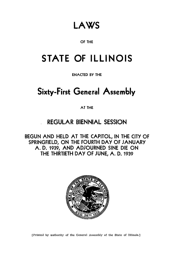 handle is hein.ssl/ssil0143 and id is 1 raw text is: LAWS
OF THE

STATE OF

ILLINOIS

ENACTED BY THE
Sixty-First General Assem6ly
AT THE
REGULAR BIENNIAL SESSION

BEGUN AND HELD AT THE CAPITOL, IN THE CITY OF
SPRINGFIELD, ON THE FOURTH DAY OF JANUARY
A. D. 1939, AND ADJOURNED SINE DIE ON
THE THIRTIETH DAY OF JUNE, A. D. 1939

[Printed by authority of the General Assembly of the State of Illinois.]


