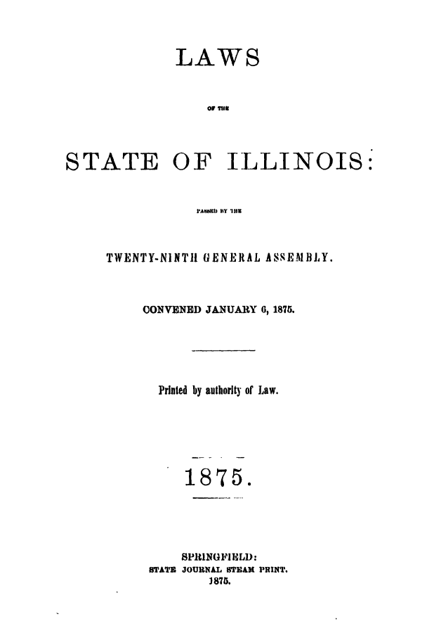 handle is hein.ssl/ssil0234 and id is 1 raw text is: LAWS
ormil

STATE

OF ILLINOIS:

I'AMIMI BY '111K

TWENTY-NINT11 GENERAL ASSEMBLY.
CONVENED JANUARY 6, 1875.
Printed by authority of Law.
1875.
SPItlNGFIELD:
STATZ JOURNAL STEAM PRINT.
3875.


