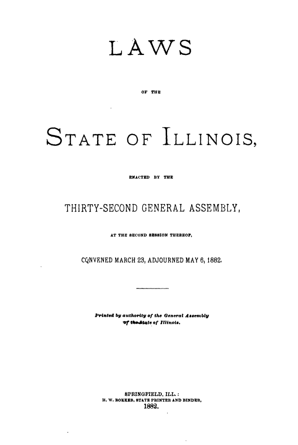 handle is hein.ssl/ssil0242 and id is 1 raw text is: LAWS
OF THE

STATE

OF ILLINOIS,

RNACTED BY THE
THIRTY-SECOND GENERAL ASSEMBLY,
AT THE SECOND SESSION THEREOF,
CQNVENED MARCH 23, ADJOURNED MAY 6,1882,
Printed by aocthority of the General Assembly
Vt tim.tate of UUllloit.
SPRINGFIELD, ILL.:
H. W. BORKEB, STATE PRINTER AND BINDER,
1882.


