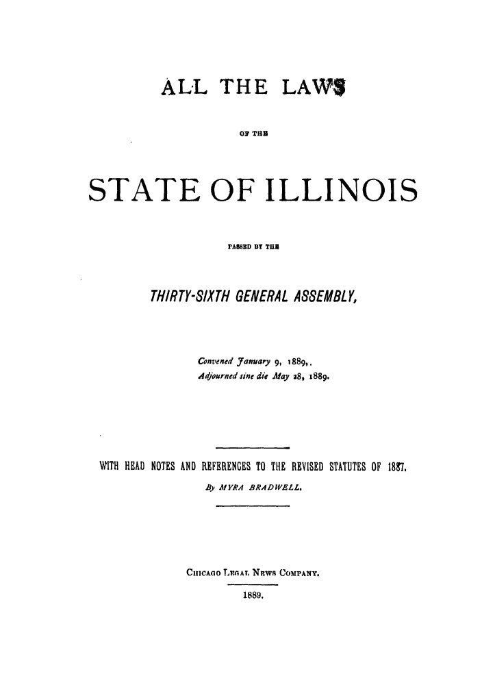handle is hein.ssl/ssil0249 and id is 1 raw text is: ALL THE LAWS
o0 THU
STATE OF ILLINOIS

PAWED BY THE
THIRTY-SIXTH GENERAL ASSEMBLY,
Convened Jamnary 9, 1889,.
Adjourned sine die Afay 28, 1889.
WITH HEAD NOTES AND REFERENCES TO THE REVISED STATUTES OF 18C7.
By MYRA BRADWELL.
CHlCAGo LEIGAL NITw8 COMPANY.
1889.



