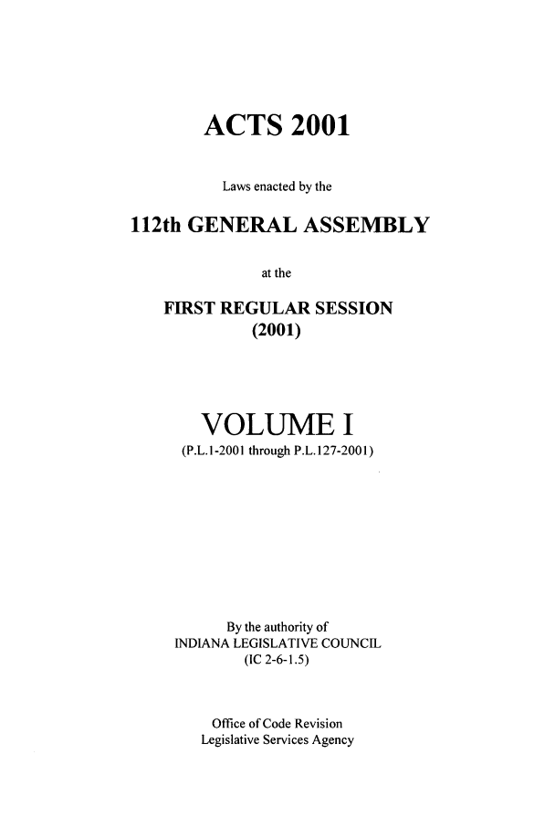 handle is hein.ssl/ssin0003 and id is 1 raw text is: ACTS 2001
Laws enacted by the
112th GENERAL ASSEMBLY
at the
FIRST REGULAR SESSION
(2001)

VOLUME I
(P.L. 1-2001 through P.L. 127-2001)
By the authority of
INDIANA LEGISLATIVE COUNCIL
(IC 2-6-1.5)
Office of Code Revision
Legislative Services Agency


