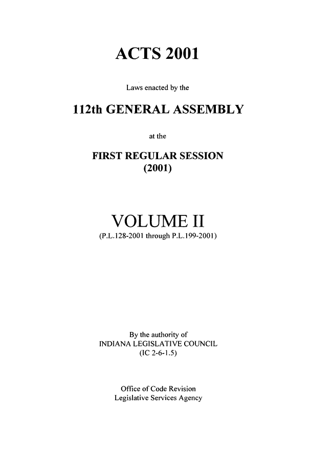 handle is hein.ssl/ssin0004 and id is 1 raw text is: ACTS 2001
Laws enacted by the
112th GENERAL ASSEMBLY
at the
FIRST REGULAR SESSION
(2001)

VOLUME II
(P.L. 128-2001 through P.L. 199-2001)
By the authority of
INDIANA LEGISLATIVE COUNCIL
(IC 2-6-1.5)
Office of Code Revision
Legislative Services Agency


