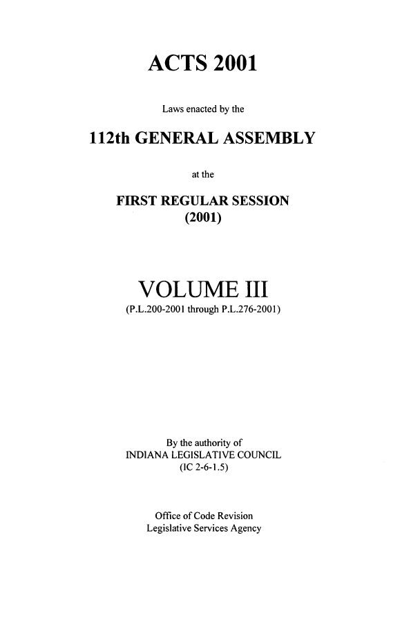handle is hein.ssl/ssin0005 and id is 1 raw text is: ACTS 2001
Laws enacted by the
112th GENERAL ASSEMBLY
at the
FIRST REGULAR SESSION
(2001)

VOLUME III
(P.L.200-2001 through P.L.276-2001)
By the authority of
INDIANA LEGISLATIVE COUNCIL
(IC 2-6-1.5)
Office of Code Revision
Legislative Services Agency


