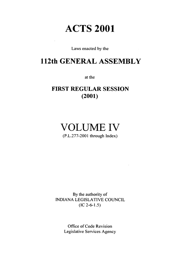 handle is hein.ssl/ssin0006 and id is 1 raw text is: ACTS 2001
Laws enacted by the
112th GENERAL ASSEMBLY
at the
FIRST REGULAR SESSION
(2001)

VOLUME IV
(P.L.277-2001 through Index)
By the authority of
INDIANA LEGISLATIVE COUNCIL
(IC 2-6-1.5)
Office of Code Revision
Legislative Services Agency


