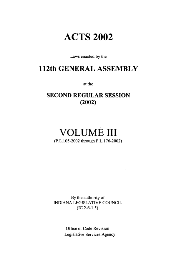 handle is hein.ssl/ssin0009 and id is 1 raw text is: ACTS 2002
Laws enacted by the
112th GENERAL ASSEMBLY
at the
SECOND REGULAR SESSION
(2002)

VOLUME III
(P.L. 105-2002 through P.L. 176-2002)
By the authority of
INDIANA LEGISLATIVE COUNCIL
(IC 2-6-1.5)
Office of Code Revision
Legislative Services Agency


