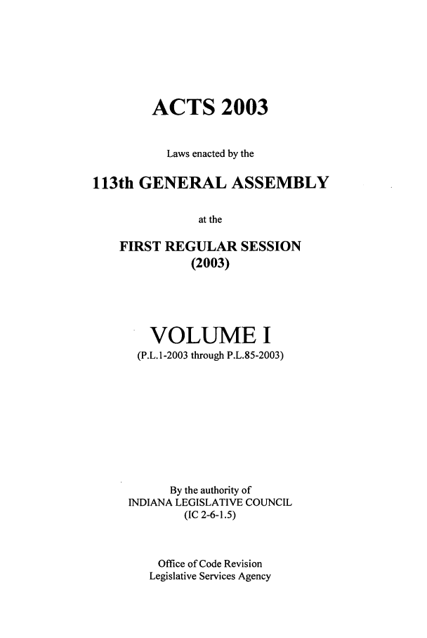 handle is hein.ssl/ssin0011 and id is 1 raw text is: ACTS 2003
Laws enacted by the
113th GENERAL ASSEMBLY
at the
FIRST REGULAR SESSION
(2003)

VOLUME I
(P.L.1-2003 through P.L.85-2003)
By the authority of
INDIANA LEGISLATIVE COUNCIL
(IC 2-6-1.5)
Office of Code Revision
Legislative Services Agency


