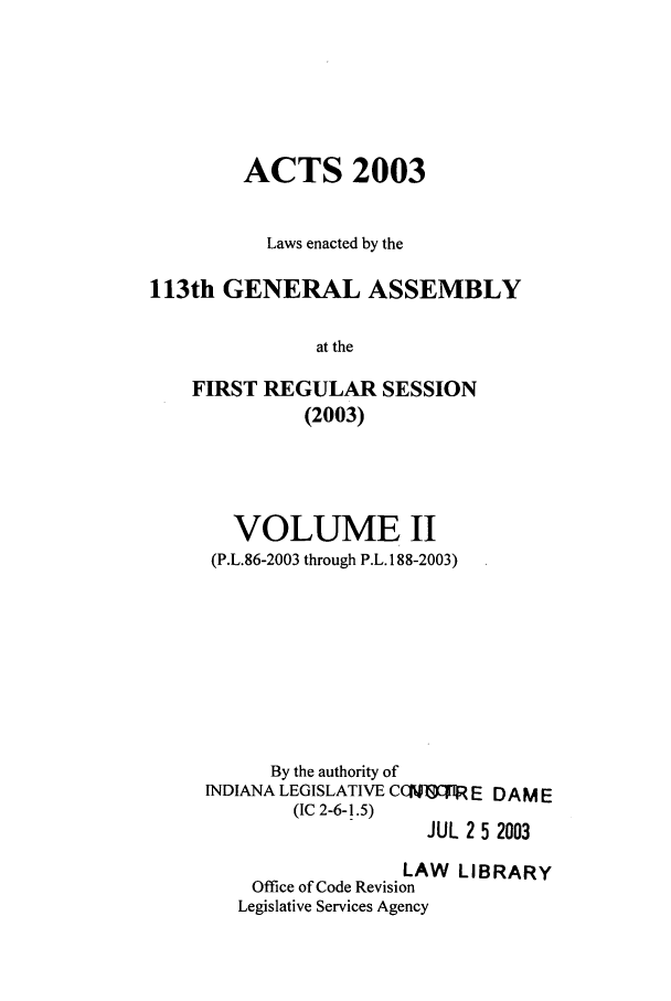 handle is hein.ssl/ssin0012 and id is 1 raw text is: ACTS 2003
Laws enacted by the
113th GENERAL ASSEMBLY
at the
FIRST REGULAR SESSION
(2003)

VOLUME II
(P.L.86-2003 through P.L. 188-2003)
By the authority of
INDIANA LEGISLATIVE CC J1I E DAME
(IC 2-6-1.5)
JUL 2 5 2003
LAW LIBRARY
Office of Code Revision
Legislative Services Agency


