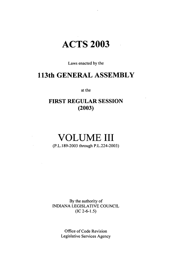 handle is hein.ssl/ssin0013 and id is 1 raw text is: ACTS 2003
Laws enacted by the
113th GENERAL ASSEMBLY
at the
FIRST REGULAR SESSION
(2003)

VOLUME III
(P.L. 189-2003 through P.L.224-2003)
By the authority of
INDIANA LEGISLATIVE COUNCIL
(IC 2-6-1.5)
Office of Code Revision
Legislative Services Agency


