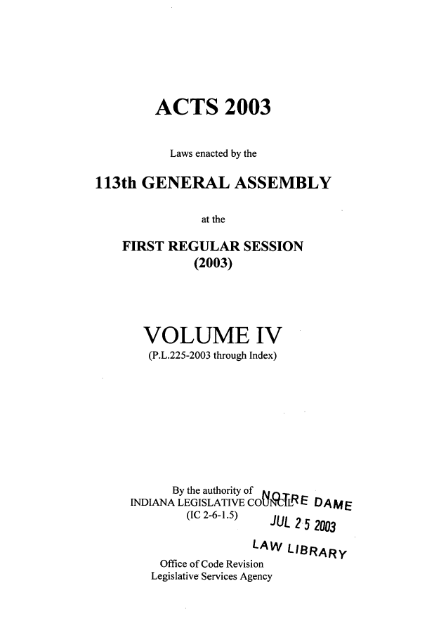 handle is hein.ssl/ssin0014 and id is 1 raw text is: ACTS 2003
Laws enacted by the
113th GENERAL ASSEMBLY
at the
FIRST REGULAR SESSION
(2003)

VOLUME IV
(P.L.225-2003 through Index)
By the authority of
INDIANA LEGISLATIVE COCILRE DAME
(IC 2-6-1.5)    JUL 25 2003
LAW LIBRARY
Office of Code Revision
Legislative Services Agency


