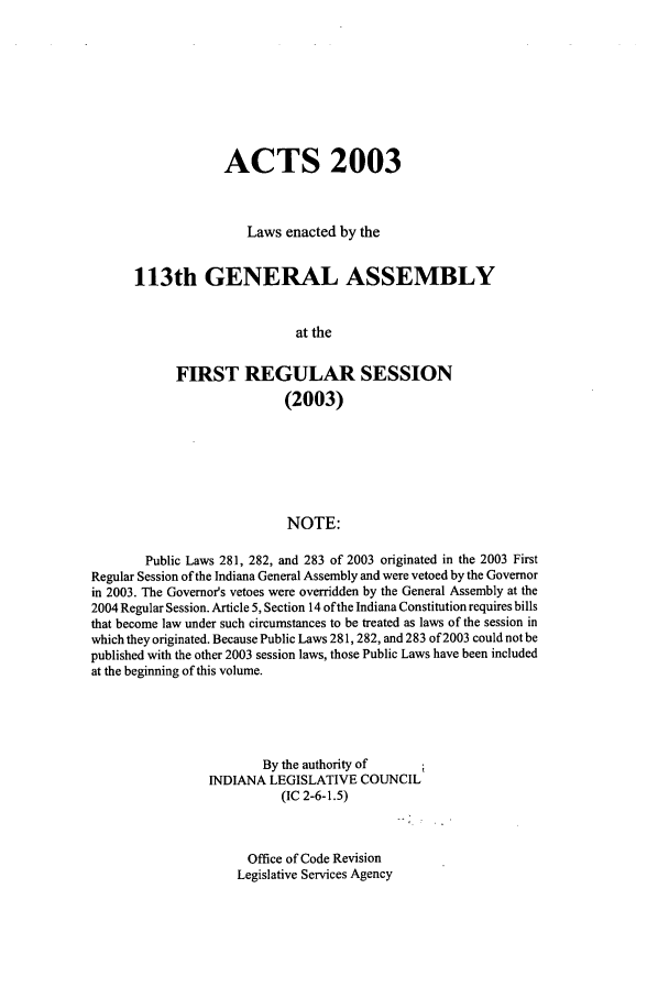 handle is hein.ssl/ssin0015 and id is 1 raw text is: ACTS 2003
Laws enacted by the
113th GENERAL ASSEMBLY
at the
FIRST REGULAR SESSION
(2003)
NOTE:
Public Laws 281, 282, and 283 of 2003 originated in the 2003 First
Regular Session of the Indiana General Assembly and were vetoed by the Governor
in 2003. The Governor's vetoes were overridden by the General Assembly at the
2004 Regular Session. Article 5, Section 14 of the Indiana Constitution requires bills
that become law under such circumstances to be treated as laws of the session in
which they originated. Because Public Laws 281,282, and 283 of 2003 could not be
published with the other 2003 session laws, those Public Laws have been included
at the beginning of this volume.
By the authority of
INDIANA LEGISLATIVE COUNCIL
(IC 2-6-1.5)
Office of Code Revision
Legislative Services Agency


