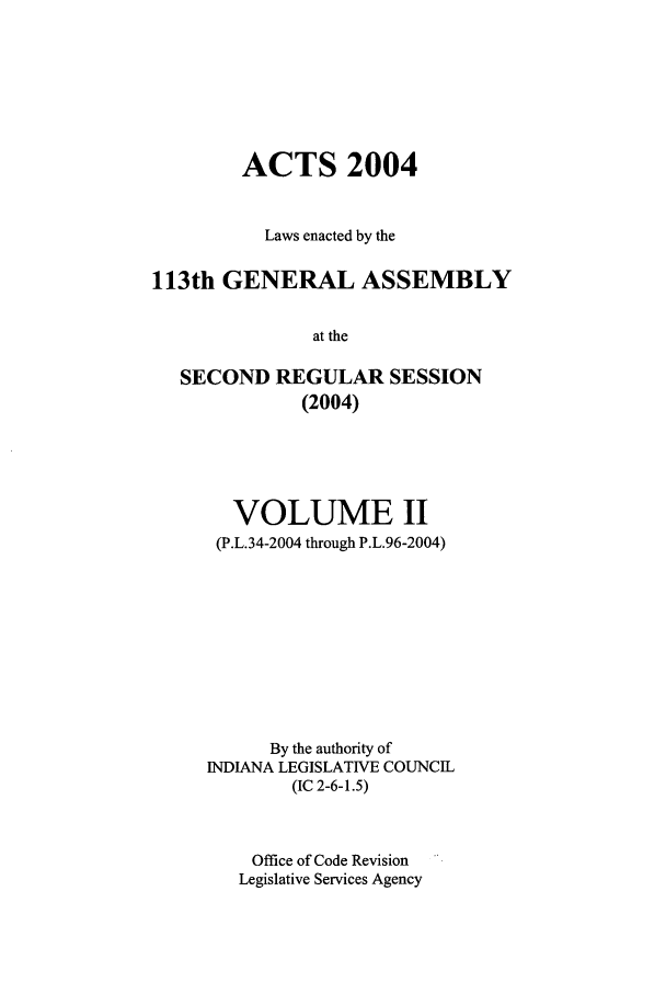 handle is hein.ssl/ssin0016 and id is 1 raw text is: ACTS 2004
Laws enacted by the
113th GENERAL ASSEMBLY
at the
SECOND REGULAR SESSION
(2004)

VOLUME II
(P.L.34-2004 through P.L.96-2004)
By the authority of
INDIANA LEGISLATIVE COUNCIL
(IC 2-6-1.5)
Office of Code Revision
Legislative Services Agency


